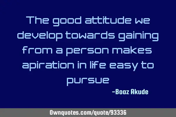 The good attitude we develop towards gaining from a person makes aspiration in life easy to