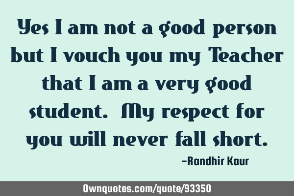 Yes I am not a good person but I vouch you my Teacher that I am a very good student. My respect for