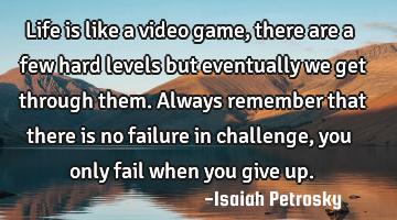 Life is like a video game, there are a few hard levels but eventually we get through them. Always