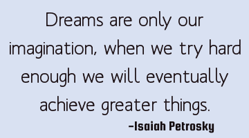 Dreams are only our imagination, when we try hard enough we will eventually achieve greater