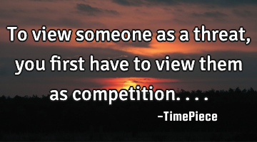 To view someone as a threat, you first have to view them as competition....