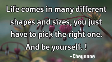 Life comes in many different shapes and sizes, you just have to pick the right one. And be