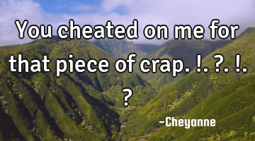 You cheated on me for that piece of crap.!.?.!.?