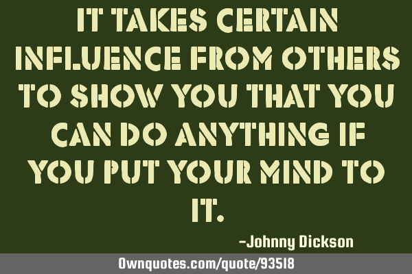 It takes certain influence from others to show you that you can do anything if you put your mind to