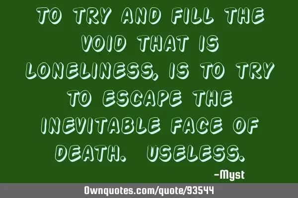 To try and fill the void that is loneliness, is to try to escape the inevitable face of death. U