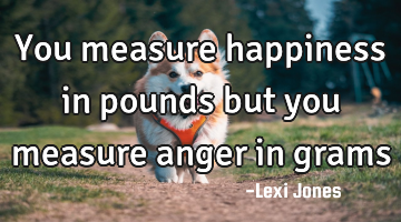You measure happiness in pounds but you measure anger in grams