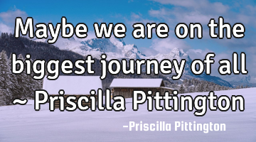 Maybe we are on the biggest journey of all ~ Priscilla Pittington