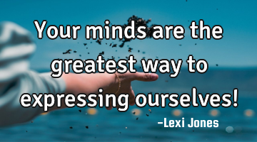 Your minds are the greatest way to expressing ourselves!