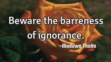 Beware the barreness of ignorance.