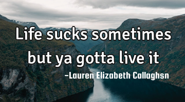 Life sucks sometimes but ya gotta live it