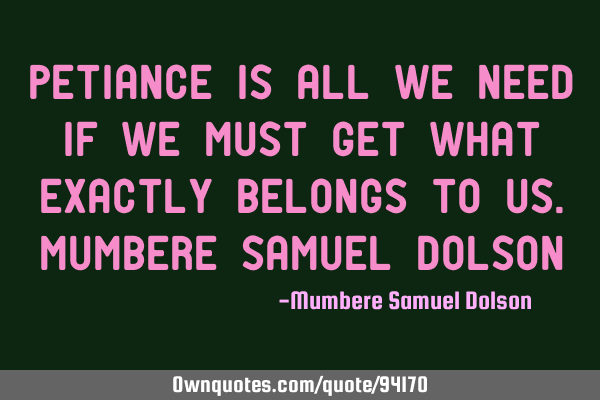 Petiance is all we need if we must get what exactly belongs to us.Mumbere Samuel D