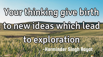 Your thinking give birth to new ideas which lead to exploration