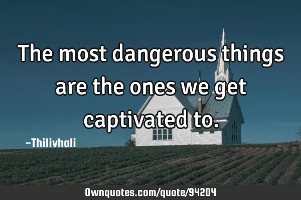 The most dangerous things are the ones we get captivated