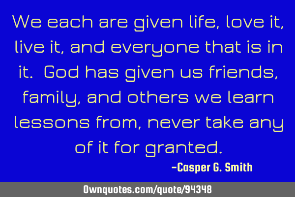 We each are given life, love it, live it, and everyone that is in it. God has given us friends,