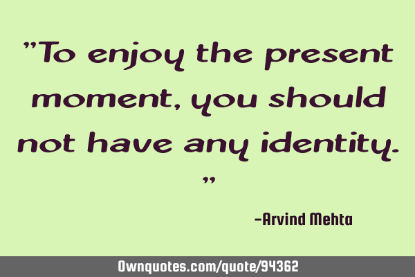 "To enjoy the present moment, you should not have any identity."