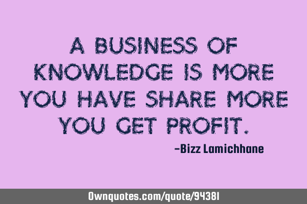 A business of knowledge is more you have SHARE more you get PROFIT