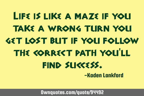 Life is like a maze if you take a wrong turn you get lost but if you follow the correct path you