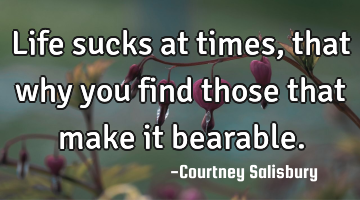 Life sucks at times, that why you find those that make it bearable.