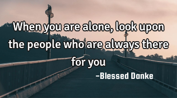 When you are alone, look upon the people who are always there for you