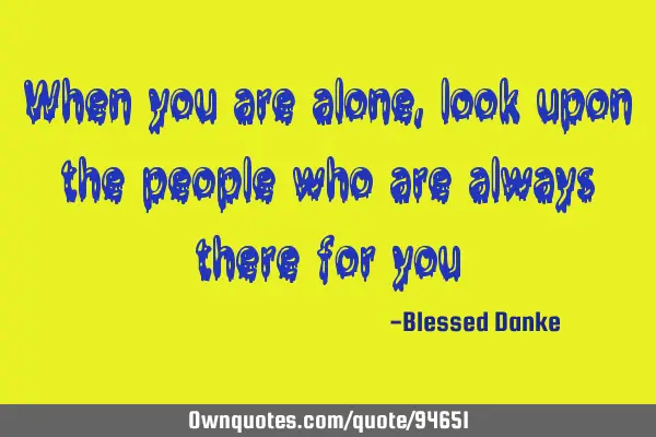 When you are alone, look upon the people who are always there for