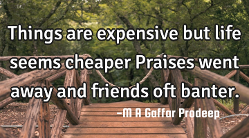 Things are expensive but life seems cheaper Praises went away and friends oft banter.