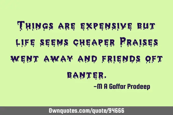 Things are expensive but life seems cheaper Praises went away and friends oft