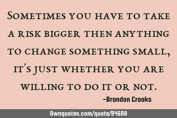 Sometimes you have to take a risk bigger then anything to change something small, it
