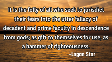 It is the folly of all who seek to jurisdict their fears into the utter fallacy of decadent and