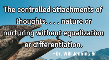 The controlled attachments of thoughts.... nature or nurturing without equalization or
