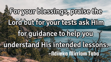 For your blessings, praise the Lord but for your tests ask Him for guidance to help you understand H