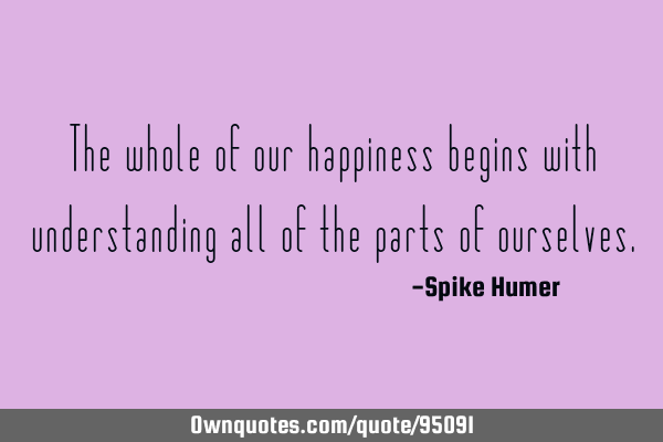 The whole of our happiness begins with understanding all of the parts of