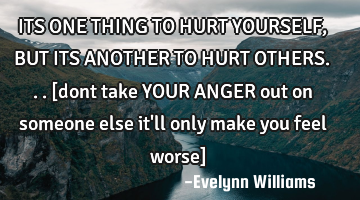 ITS ONE THING TO HURT YOURSELF,BUT ITS ANOTHER TO HURT OTHERS...[dont take YOUR ANGER out on