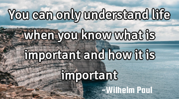 You can only understand life when you know what is important and how it is important