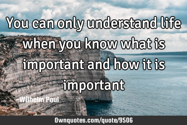You can only understand life when you know what is important and how it is
