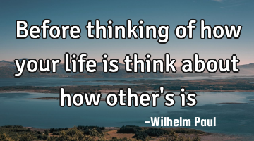 Before thinking of how your life is think about how other