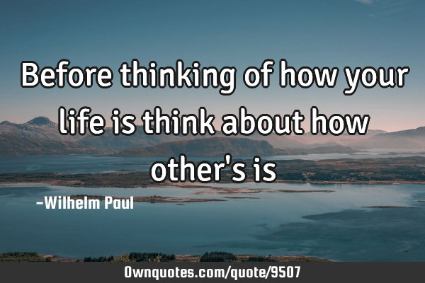 Before thinking of how your life is think about how other