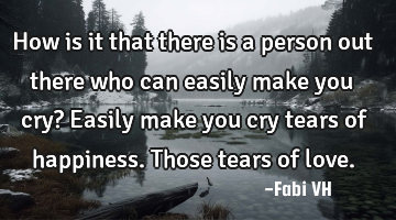 How is it that there is a person out there who can easily make you cry? Easily make you cry tears