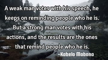 A weak man votes with his speech, he keeps on reminding people who he is. But a strong man votes