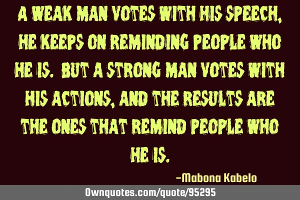 A weak man votes with his speech, he keeps on reminding people who he is. But a strong man votes