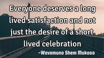 everyone deserves a long lived satisfaction and not just the desire of a short lived