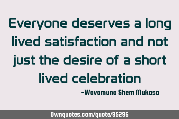 Everyone deserves a long lived satisfaction and not just the desire of a short lived