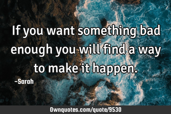 If you want something bad enough you will find a way to make it