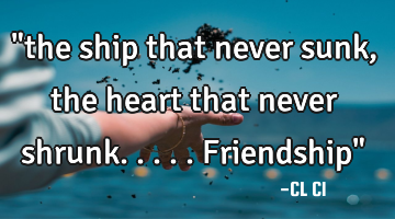 "the ship that never sunk, the heart that never shrunk.....friendship"