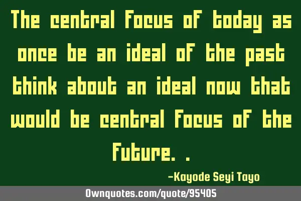 The central focus of today as once be an ideal of the past think about an ideal now that would be