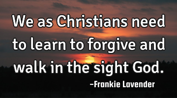 We as Christians need to learn to forgive and walk in the sight God.