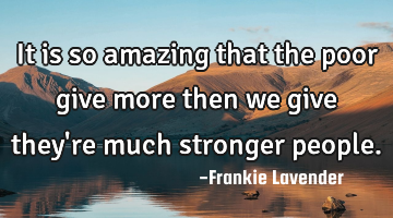 It is so amazing that the poor give more then we give they