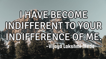 I HAVE BECOME INDIFFERENT TO YOUR INDIFFERENCE OF ME.
