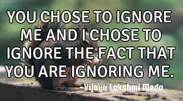 YOU CHOSE TO IGNORE ME AND I CHOSE TO IGNORE THE FACT THAT YOU ARE IGNORING ME.