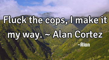Fluck the cops, I make it my way. ~ Alan Cortez