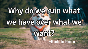 Why do we ruin what we have over what we want?